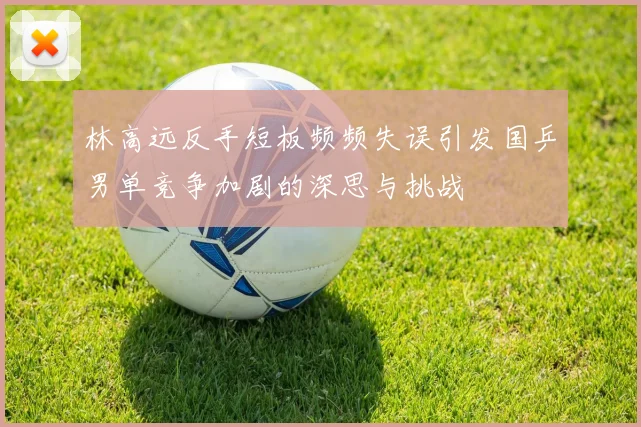 林高远反手短板频频失误引发国乒男单竞争加剧的深思与挑战