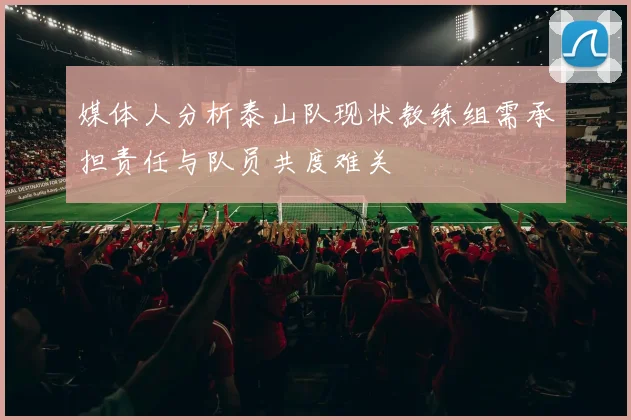 媒体人分析泰山队现状教练组需承担责任与队员共度难关