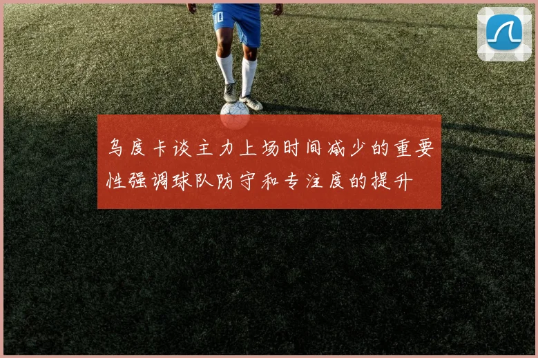 乌度卡谈主力上场时间减少的重要性强调球队防守和专注度的提升