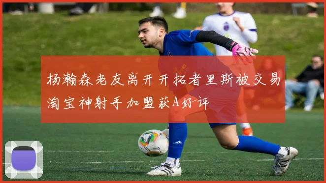 杨瀚森老友离开开拓者里斯被交易淘宝神射手加盟获A好评