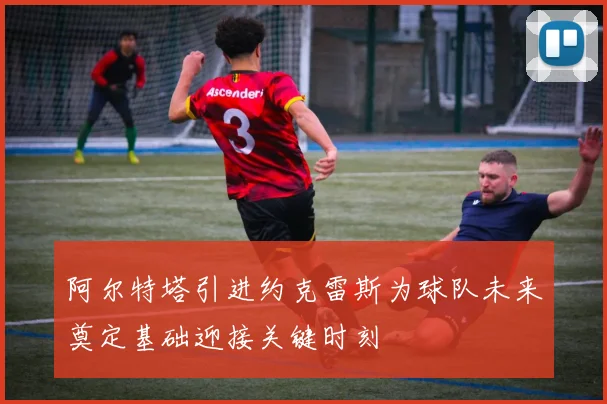 阿尔特塔引进约克雷斯为球队未来奠定基础迎接关键时刻