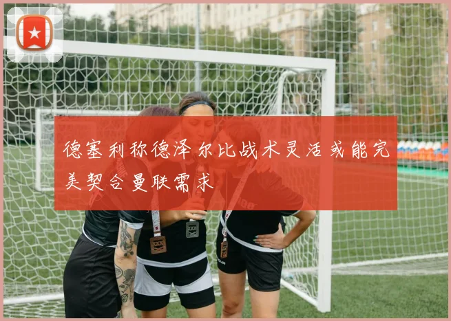 德塞利称德泽尔比战术灵活或能完美契合曼联需求