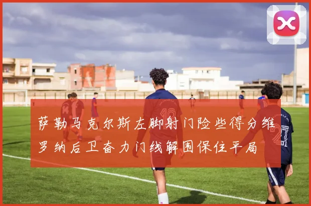 萨勒马克尔斯左脚射门险些得分维罗纳后卫奋力门线解围保住平局