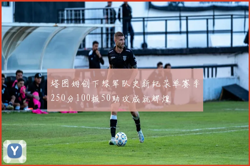 塔图姆创下绿军队史新纪录单赛季250分100板50助攻成就辉煌