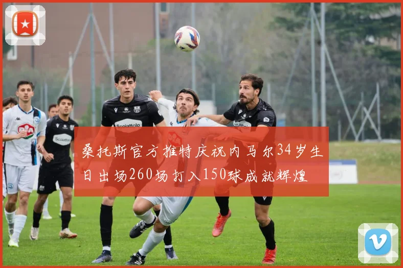 桑托斯官方推特庆祝内马尔34岁生日出场260场打入150球成就辉煌