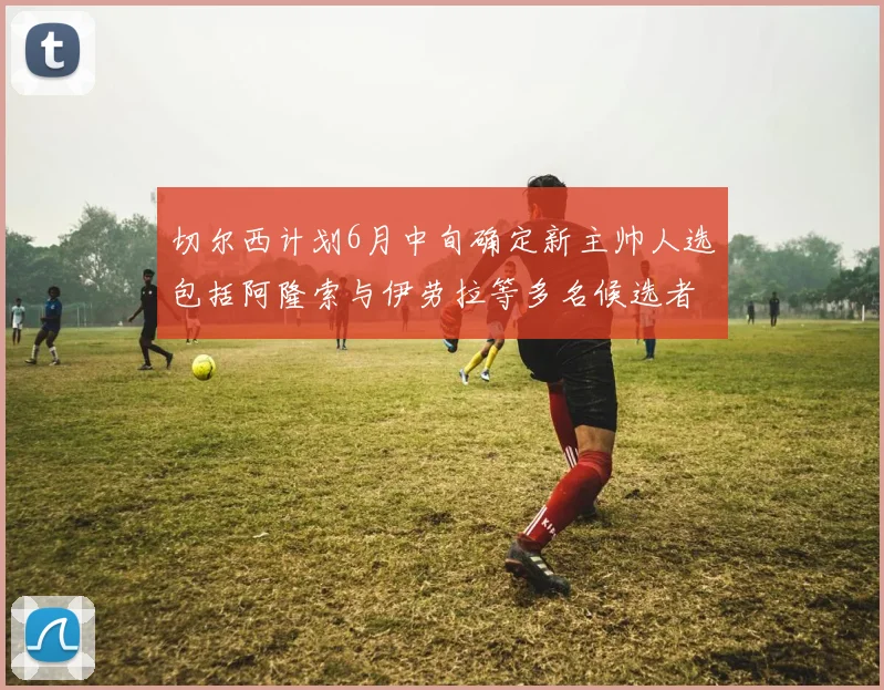 切尔西计划6月中旬确定新主帅人选包括阿隆索与伊劳拉等多名候选者