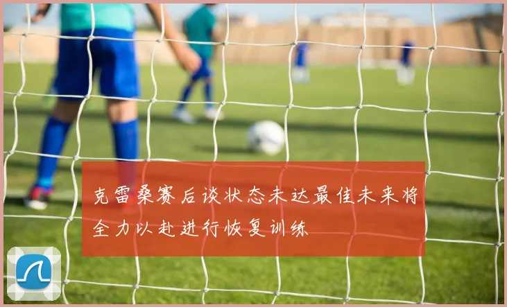 克雷桑赛后谈状态未达最佳未来将全力以赴进行恢复训练