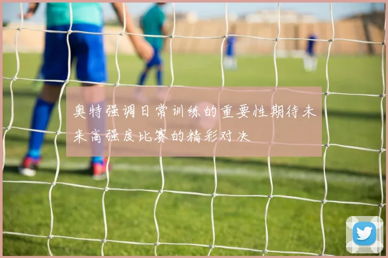 奥特强调日常训练的重要性期待未来高强度比赛的精彩对决